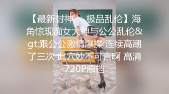 【最新封神❤️极品乱伦】海角惊现痴女大神与公公乱伦&gt;跟公公激情爆操 连续高潮了三次 此穴妙不可言啊 高清720P原档