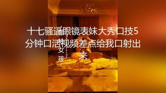 十七骚逼眼镜表妹大秀口技5分钟口活视频差点给我口射出来