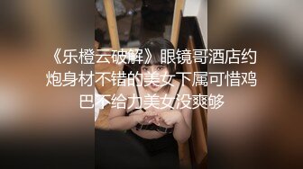 《乐橙云破解》眼镜哥酒店约炮身材不错的美女下属可惜鸡巴不给力美女没爽够