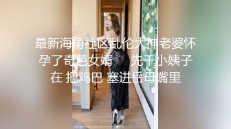 最新海角社区乱伦大神老婆怀孕了奇芭女婿❤️先干小姨子在 把鸡巴 塞进岳母嘴里