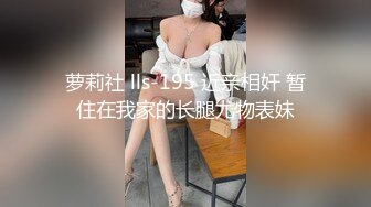 萝莉社 lls-195 近亲相奸 暂住在我家的长腿尤物表妹