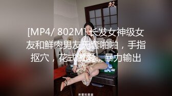 [MP4/ 802M] 长发女神级女友和鲜肉男友无套啪啪，手指抠穴，花式做爱，暴力输出