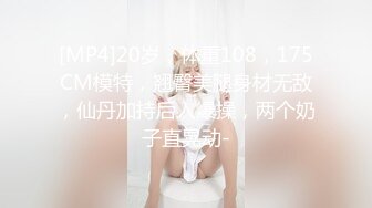 [MP4]20岁，体重108，175CM模特，翘臀美腿身材无敌，仙丹加持后入爆操，两个奶子直晃动-