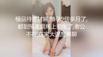 極品待產村婦,懷孕9個多月了,都到預產期馬上要生了,老公不在,在家大遲度果聊