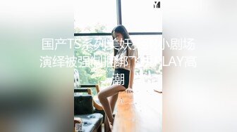 国产TS系列美妖粥粥小剧场演绎被强制捆绑飞机PLAY高潮