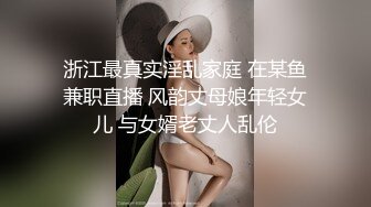 浙江最真实淫乱家庭 在某鱼兼职直播 风韵丈母娘年轻女儿 与女婿老丈人乱伦