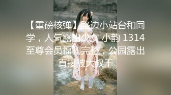 【重磅核弹】路边小站台和同学，人气露出少女 小韵 1314至尊会员福利完整，公园露出直接被大叔干