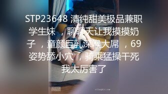 STP23648 清纯甜美极品兼职学生妹 ，聊聊天让我摸摸奶子 ，童颜巨乳深喉大屌 ，69姿势舔小穴 ，骑乘猛操干死我太厉害了