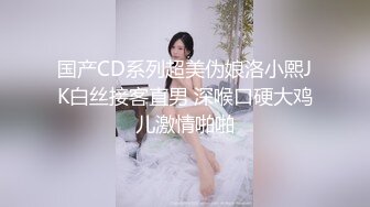 国产CD系列超美伪娘洛小熙JK白丝接客直男 深喉口硬大鸡儿激情啪啪