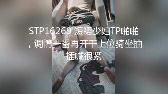 STP16269 短裙少妇TP啪啪，调情一番再开干上位骑坐抽插喊很紧