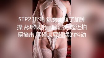 STP23898 这女太骚了加钟操 舔屌吸吮一脸淫荡 超近拍摄撞击 猛操大屁股操的抖动