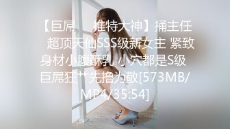 【巨屌❤️推特大神】捅主任✿ 超顶天仙SSS级新女主 紧致身材小腹酥乳 小穴都是S级 巨屌狂艹先撸为敬[573MB/MP4/35:54]