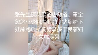 张先生探花足浴店勾搭，重金忽悠小少妇来啪啪，钻到胯下狂舔鲍鱼，姿势繁多干良家妇女就是爽