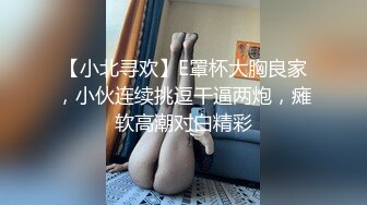 【小北寻欢】E罩杯大胸良家，小伙连续挑逗干逼两炮，瘫软高潮对白精彩