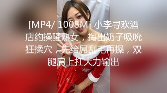 [MP4/ 1008M] 小李寻欢酒店约操骚熟女，掏出奶子吸吮狂揉穴，先给屌刮毛再操，双腿肩上扛大力输出