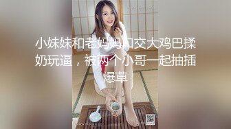 小妹妹和老妈妈口交大鸡巴揉奶玩逼，被两个小哥一起抽插爆草