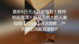 最新6月无水首发福利！推特绝版资源！极品天然大奶人妻母狗【Djinn】牛X调教，户外露出调教高潮群P