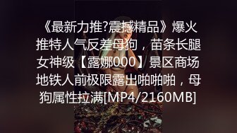 《最新力推?震撼精品》爆火推特人气反差母狗，苗条长腿女神级【露娜000】景区商场地铁人前极限露出啪啪啪，母狗属性拉满[MP4/2160MB]