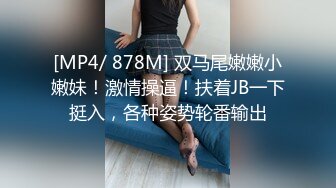 [MP4/ 878M] 双马尾嫩嫩小嫩妹！激情操逼！扶着JB一下挺入，各种姿势轮番输出