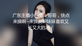 广东主播小白兔：哥哥，快点来操啊~来操我啊妹妹喜欢又长又大的JB！