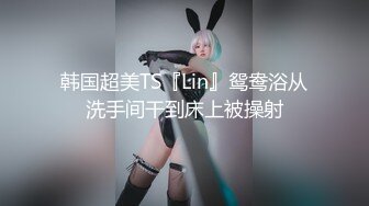 韩国超美TS『Lin』鸳鸯浴从洗手间干到床上被操射