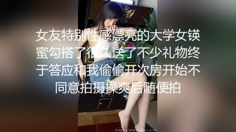 女友特别性感漂亮的大学女锳蜜勾搭了很久送了不少礼物终于答应和我偷偷开次房开始不同意拍摄操爽后随便拍