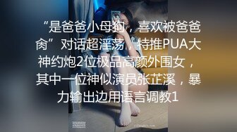 “是爸爸小母狗，喜欢被爸爸肏”对话超淫荡，特推PUA大神约炮2位极品高颜外围女，其中一位神似演员张芷溪，暴力输出边用语言调教1