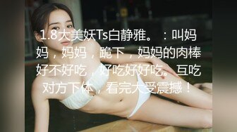 1.8大美妖Ts白静雅。：叫妈妈，妈妈，跪下，妈妈的肉棒好不好吃，好吃好好吃。互吃对方下体，看完大受震撼！