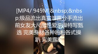 [MP4/ 949M]&nbsp;&nbsp;极品流出真实泄露分手流出前女友大尺度性爱洗澡特写甄选 完美身材各种啪啪各式操趴 完美露脸