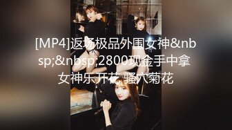 [MP4]返场极品外围女神&nbsp;&nbsp;2800现金手中拿 女神乐开花 骚穴菊花