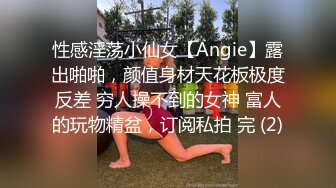 性感淫荡小仙女【Angie】露出啪啪，颜值身材天花板极度反差 穷人操不到的女神 富人的玩物精盆，订阅私拍 完 (2)