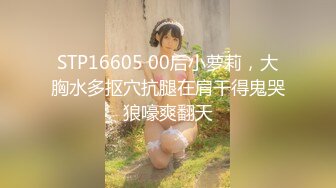 STP16605 00后小萝莉，大胸水多抠穴抗腿在肩干得鬼哭狼嚎爽翻天