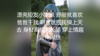 漂亮短发小姐姐 舒服就喜欢爸爸干我 啊爸爸把我操上天去 身材高挑大长腿 穿上情趣连体黑丝