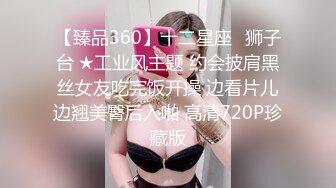 【臻品360】十二星座♌狮子台 ★工业风主题 约会披肩黑丝女友吃完饭开操 边看片儿边翘美臀后入啪 高清720P珍藏版