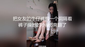 把女友的牛仔裤剪一个洞隔着裤子操她的小嫩B爽翻了