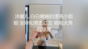 沐馨儿 白白嫩嫩的漂亮小姐姐 全裸和男友口交 啪啪大秀 超级骚