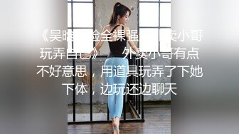 《吴晗露脸全裸强迫外卖小哥玩弄自己》❤️外卖小哥有点不好意思，用道具玩弄了下她下体，边玩还边聊天