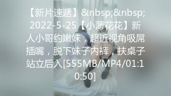 【新片速遞】&nbsp;&nbsp;2022-5-25【小薄花花】新人小哥约嫩妹，超近视角吸屌插嘴，脱下妹子内裤，扶桌子站立后入[555MB/MP4/01:10:50]