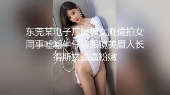 东莞某电子厂隔板女厕偷拍女同事嘘嘘牛仔裤眼镜美眉人长得斯文逼逼粉嫩