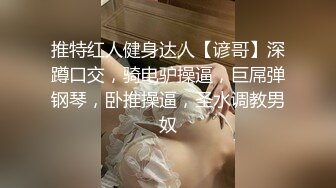 推特红人健身达人【谚哥】深蹲口交，骑电驴操逼，巨屌弹钢琴，卧推操逼，圣水调教男奴