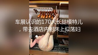 车展认识的170大长腿模特儿，带去酒店内射床上似荡妇