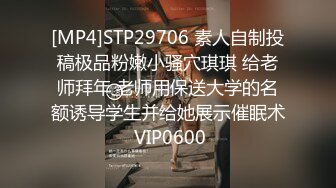 [MP4]STP29706 素人自制投稿极品粉嫩小骚穴琪琪 给老师拜年 老师用保送大学的名额诱导学生并给她展示催眠术 VIP0600