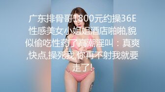 广东排骨哥1800元约操36E性感美女小姐姐酒店啪啪,貌似偷吃性药了高潮淫叫：真爽,快点,操死我,你再不射我就要走了!