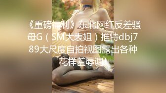 《重磅福利》东北网红反差骚母G（SM大表姐）推特dbj789大尺度自拍视图露出各种花样羞辱调J