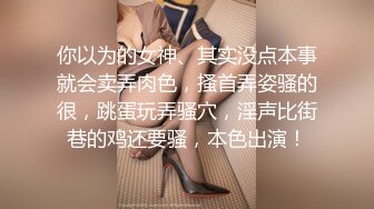 你以为的女神、其实没点本事就会卖弄肉色，搔首弄姿骚的很，跳蛋玩弄骚穴，淫声比街巷的鸡还要骚，本色出演！