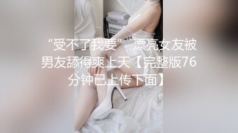 “受不了我要” 漂亮女友被男友舔得爽上天【完整版76分钟已上传下面】