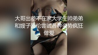 大哥出差不在家大学生帅弟弟和嫂子乱伦尝试各种姿势疯狂做爱