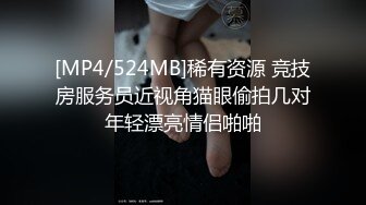 [MP4/524MB]稀有资源 竞技房服务员近视角猫眼偷拍几对年轻漂亮情侣啪啪