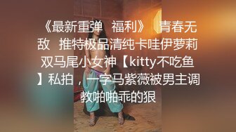 《最新重弹✅福利》⭐青春无敌⭐推特极品清纯卡哇伊萝莉双马尾小女神【kitty不吃鱼】私拍，一字马紫薇被男主调教啪啪乖的狠