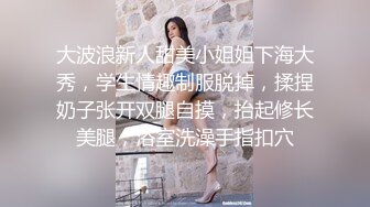 大波浪新人甜美小姐姐下海大秀，学生情趣制服脱掉，揉捏奶子张开双腿自摸，抬起修长美腿，浴室洗澡手指扣穴